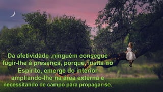 Da afetividade ,ninguém consegue
fugir-lhe à presença, porque, ínsita no
Espírito, emerge do interior
ampliando-lhe na área externa e
necessitando de campo para propagar-se.
 