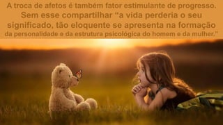 A troca de afetos é também fator estimulante de progresso.
Sem esse compartilhar “a vida perderia o seu
significado, tão eloquente se apresenta na formação
da personalidade e da estrutura psicológica do homem e da mulher.”
 