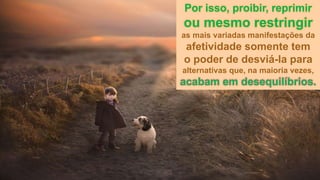 Por isso, proibir, reprimir
ou mesmo restringir
as mais variadas manifestações da
afetividade somente tem
o poder de desviá-la para
alternativas que, na maioria vezes,
acabam em desequilíbrios.
 