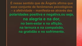 É nesse sentido que de Ângelis afirma que
esse conjunto de fenômenos psicológicos
– a afetividade – manifesta-se através das
polaridades positiva e negativa,ou seja,
na alegria e na dor,
no bem-estar e na aflição,
na ternura e na compaixão,
na gratidão e no sofrimento.
 