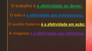 O trabalho é a afetividade ao dever;
O ódio é a afetividade que enlouqueceu;
O auxílio fraterno é a afetividade em ação;
A vingança é a afetividade que enfermou;
 