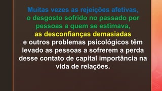 Muitas vezes as rejeições afetivas,
o desgosto sofrido no passado por
pessoas a quem se estimava,
as desconfianças demasiadas
e outros problemas psicológicos têm
levado as pessoas a sofrerem a perda
desse contato de capital importância na
vida de relações.
 