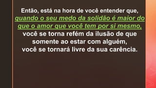 Então, está na hora de você entender que,
quando o seu medo da solidão é maior do
que o amor que você tem por si mesmo,
você se torna refém da ilusão de que
somente ao estar com alguém,
você se tornará livre da sua carência.
 
