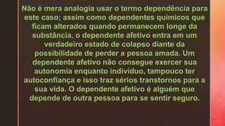Não é mera analogia usar o termo dependência para
este caso; assim como dependentes químicos que
ficam alterados quando permanecem longe da
substância, o dependente afetivo entra em um
verdadeiro estado de colapso diante da
possibilidade de perder a pessoa amada. Um
dependente afetivo não consegue exercer sua
autonomia enquanto indivíduo, tampouco ter
autoconfiança e isso traz sérios transtornos para a
sua vida. O dependente afetivo é alguém que
depende de outra pessoa para se sentir seguro.
 