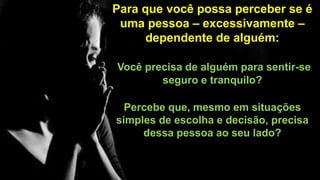 Para que você possa perceber se é
uma pessoa – excessivamente –
dependente de alguém:
Você precisa de alguém para sentir-se
seguro e tranquilo?
Percebe que, mesmo em situações
simples de escolha e decisão, precisa
dessa pessoa ao seu lado?
 