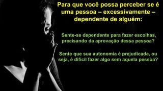 Para que você possa perceber se é
uma pessoa – excessivamente –
dependente de alguém:
Sente-se dependente para fazer escolhas,
precisando da aprovação dessa pessoa?
Sente que sua autonomia é prejudicada, ou
seja, é difícil fazer algo sem aquela pessoa?
 