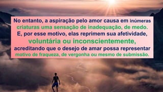 No entanto, a aspiração pelo amor causa em inúmeras
criaturas uma sensação de inadequação, de medo.
E, por esse motivo, elas reprimem sua afetividade,
voluntária ou inconscientemente,
acreditando que o desejo de amar possa representar
motivo de fraqueza, de vergonha ou mesmo de submissão.
 
