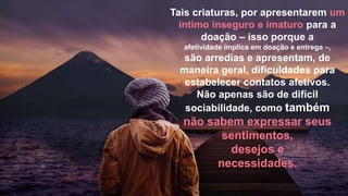 Tais criaturas, por apresentarem um
íntimo inseguro e imaturo para a
doação – isso porque a
afetividade implica em doação e entrega –,
são arredias e apresentam, de
maneira geral, dificuldades para
estabelecer contatos afetivos.
Não apenas são de difícil
sociabilidade, como também
não sabem expressar seus
sentimentos,
desejos e
necessidades.
 