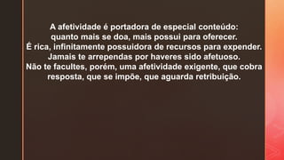 A afetividade é portadora de especial conteúdo:
quanto mais se doa, mais possui para oferecer.
É rica, infinitamente possuidora de recursos para expender.
Jamais te arrependas por haveres sido afetuoso.
Não te facultes, porém, uma afetividade exigente, que cobra
resposta, que se impõe, que aguarda retribuição.
 