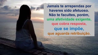 Jamais te arrependas por
haveres sido afetuoso.
Não te facultes, porém,
uma afetividade exigente,
que cobra resposta,
que se impõe,
que aguarda retribuição.
 