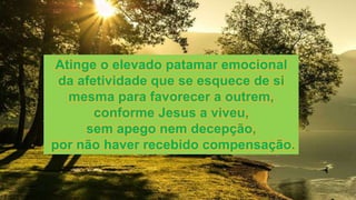 Atinge o elevado patamar emocional
da afetividade que se esquece de si
mesma para favorecer a outrem,
conforme Jesus a viveu,
sem apego nem decepção,
por não haver recebido compensação.
 
