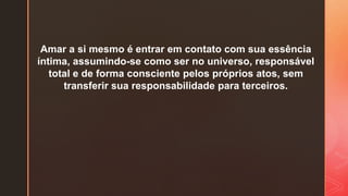 Amar a si mesmo é entrar em contato com sua essência
íntima, assumindo-se como ser no universo, responsável
total e de forma consciente pelos próprios atos, sem
transferir sua responsabilidade para terceiros.
 