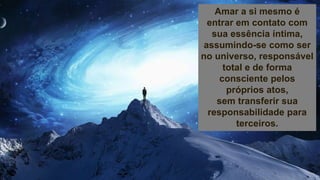 Amar a si mesmo é
entrar em contato com
sua essência íntima,
assumindo-se como ser
no universo, responsável
total e de forma
consciente pelos
próprios atos,
sem transferir sua
responsabilidade para
terceiros.
 