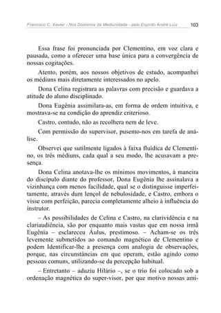 Francisco C. Xavier - Nos Domínios da Mediunidade - pelo Espírito André Luiz   103




      Essa frase foi pronunciada por Clementino, em voz clara e
pausada, como a oferecer uma base única para a convergência de
nossas cogitações.
      Atento, porém, aos nossos objetivos de estudo, acompanhei
os médiuns mais diretamente interessados no apelo.
      Dona Celina registrara as palavras com precisão e guardava a
atitude do aluno disciplinado.
      Dona Eugênia assimilara-as, em forma de ordem intuitiva, e
mostrava-se na condição do aprendiz criterioso.
      Castro, contudo, não as recolhera nem de leve.
      Com permissão do supervisor, pusemo-nos em tarefa de aná-
lise.
      Observei que sutilmente ligados à faixa fluídica de Clementi-
no, os três médiuns, cada qual a seu modo, lhe acusavam a pre-
sença.
      Dona Celina anotava-lhe os mínimos movimentos, à maneira
do discípulo diante do professor, Dona Eugênia lhe assinalava a
vizinhança com menos facilidade, qual se o distinguisse imperfei-
tamente, através dum lençol de nebulosidade, e Castro, embora o
visse com perfeição, parecia completamente alheio à influência do
instrutor.
      – As possibilidades de Celina e Castro, na clarividência e na
clariaudiência, são por enquanto mais vastas que em nossa irmã
Eugênia – esclareceu Áulus, prestimoso. – Acham-se os três
levemente submetidos ao comando magnético de Clementino e
podem Identificar-lhe a presença com analogia de observações,
porque, nas circunstâncias em que operam, estão agindo como
pessoas comuns, utilizando-se da percepção habitual.
      – Entretanto – aduziu Hilário –, se o trio foi colocado sob a
ordenação magnética do super-visor, por que motivo nossas ami-
 