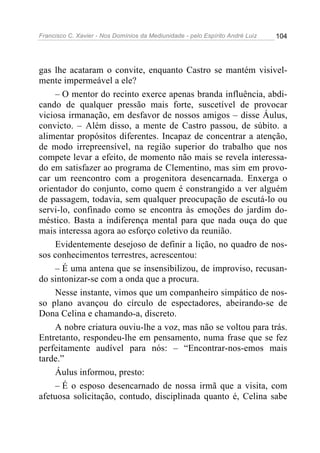 Francisco C. Xavier - Nos Domínios da Mediunidade - pelo Espírito André Luiz   104




gas lhe acataram o convite, enquanto Castro se mantém visivel-
mente impermeável a ele?
    – O mentor do recinto exerce apenas branda influência, abdi-
cando de qualquer pressão mais forte, suscetível de provocar
viciosa irmanação, em desfavor de nossos amigos – disse Áulus,
convicto. – Além disso, a mente de Castro passou, de súbito. a
alimentar propósitos diferentes. Incapaz de concentrar a atenção,
de modo irrepreensível, na região superior do trabalho que nos
compete levar a efeito, de momento não mais se revela interessa-
do em satisfazer ao programa de Clementino, mas sim em provo-
car um reencontro com a progenitora desencarnada. Enxerga o
orientador do conjunto, como quem é constrangido a ver alguém
de passagem, todavia, sem qualquer preocupação de escutá-lo ou
servi-lo, confinado como se encontra às emoções do jardim do-
méstico. Basta a indiferença mental para que nada ouça do que
mais interessa agora ao esforço coletivo da reunião.
    Evidentemente desejoso de definir a lição, no quadro de nos-
sos conhecimentos terrestres, acrescentou:
    – É uma antena que se insensibilizou, de improviso, recusan-
do sintonizar-se com a onda que a procura.
    Nesse instante, vimos que um companheiro simpático de nos-
so plano avançou do círculo de espectadores, abeirando-se de
Dona Celina e chamando-a, discreto.
    A nobre criatura ouviu-lhe a voz, mas não se voltou para trás.
Entretanto, respondeu-lhe em pensamento, numa frase que se fez
perfeitamente audível para nós: – “Encontrar-nos-emos mais
tarde.”
    Áulus informou, presto:
    – É o esposo desencarnado de nossa irmã que a visita, com
afetuosa solicitação, contudo, disciplinada quanto é, Celina sabe
 