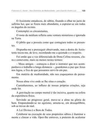 Francisco C. Xavier - Nos Domínios da Mediunidade - pelo Espírito André Luiz   109




     O Assistente emudeceu, de súbito, fixando o olhar no jacto de
safirina luz, que se fizera mais abundante, a espraiar-se em todos
os ângulos do recinto.
     Contemplei os circunstantes.
     O rosto da médium refletia uma ventura misteriosa e ignorada
na Terra.
     O júbilo que a possuía como que contagiara todos os presen-
tes.
     Dispunha-me a prosseguir observando, mas a destra do Assis-
tente tocou-me, de leve, recordando-me a quietude e o respeito.
     Foi então que a voz diferenciada de Dona Celina ressoou, cla-
ra e comovente, mais ou menos nestes termos:
     – Meus amigos – começou a dizer o instrutor que nos acom-
panhava o trabalho a longa distancia –, guardemos a paz que Jesus
nos legou, a fixa de que possamos servi-lo em paz.
     Em matéria de mediunidade, não nos esqueçamos do pensa-
mento.
     Nossa alma vive onde se lhe situa o coração.
     Caminharemos, ao influxo de nossas próprias criações, seja
onde for.
     A gravitação no campo mental é tão incisiva, quanto na esfera
da experiência física.
     Servindo ao progresso geral, move-se a alma na glória do
bem. Emparedando-se no egoísmo, arrasta-se, em desequilíbrio,
sob as trevas do mal.
     A Lei Divina é o Bem de Todos.
     Colaborar na execução de seus propósitos sábios é iluminar a
mente e clarear a vida. Opor-lhe entraves, a pretexto de acalentar
 