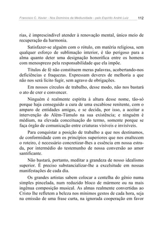 Francisco C. Xavier - Nos Domínios da Mediunidade - pelo Espírito André Luiz   112




rias, é imprescindível atender à renovação mental, único meio de
recuperação da harmonia.
     Satisfazer-se alguém com o rótulo, em matéria religiosa, sem
qualquer esforço de sublimação interior, é tão perigoso para a
alma quanto deter uma designação honorifica entre os homens
com menosprezo pela responsabilidade que ela impõe.
     Títulos de fé não constituem meras palavras, acobertando-nos
deficiências e fraquezas. Expressam deveres de melhoria a que
não nos será lícito fugir, sem agravo de obrigações.
     Em nossos círculos de trabalho, desse modo, não nos bastará
o ato de crer e convencer.
     Ninguém é realmente espírita à altura desse nome, tão-só
porque haja conseguido a cura de uma escabiose renitente, com o
amparo de entidades amigas, e se decida, por isso, a aceitar a
intervenção do Além-Túmulo na sua existência; e ninguém é
médium, na elevada conceituação do termo, somente porque se
faça órgão de comunicação entre criaturas visíveis e invisíveis.
     Para conquistar a posição de trabalho a que nos destinamos,
de conformidade com os princípios superiores que nos enaltecem
o roteiro, é necessário concretizar-lhes a essência em nossa estra-
da, por intermédio do testemunho de nossa conversão ao amor
santificante.
     Não bastará, portanto, meditar a grandeza de nosso idealismo
superior. É preciso substancializar-lhe a excelsitude em nossas
manifestações de cada dia.
     Os grandes artistas sabem colocar a centelha do gênio numa
simples pincelada, num reduzido bloco de mármore ou na mais
ingênua composição musical. As almas realmente convertidas ao
Cristo lhe refletem a beleza nos mínimos gestos de cada hora, seja
na emissão de uma frase curta, na ignorada cooperação em favor
 