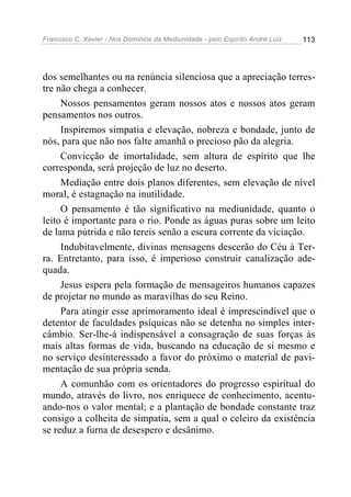 Francisco C. Xavier - Nos Domínios da Mediunidade - pelo Espírito André Luiz   113




dos semelhantes ou na renúncia silenciosa que a apreciação terres-
tre não chega a conhecer.
     Nossos pensamentos geram nossos atos e nossos atos geram
pensamentos nos outros.
     Inspiremos simpatia e elevação, nobreza e bondade, junto de
nós, para que não nos falte amanhã o precioso pão da alegria.
     Convicção de imortalidade, sem altura de espírito que lhe
corresponda, será projeção de luz no deserto.
     Mediação entre dois planos diferentes, sem elevação de nível
moral, é estagnação na inutilidade.
     O pensamento é tão significativo na mediunidade, quanto o
leito é importante para o rio. Ponde as águas puras sobre um leito
de lama pútrida e não tereis senão a escura corrente da viciação.
     Indubitavelmente, divinas mensagens descerão do Céu à Ter-
ra. Entretanto, para isso, é imperioso construir canalização ade-
quada.
     Jesus espera pela formação de mensageiros humanos capazes
de projetar no mundo as maravilhas do seu Reino.
     Para atingir esse aprimoramento ideal é imprescindível que o
detentor de faculdades psíquicas não se detenha no simples inter-
câmbio. Ser-lhe-á indispensável a consagração de suas forças às
mais altas formas de vida, buscando na educação de si mesmo e
no serviço desinteressado a favor do próximo o material de pavi-
mentação de sua própria senda.
     A comunhão com os orientadores do progresso espiritual do
mundo, através do livro, nos enriquece de conhecimento, acentu-
ando-nos o valor mental; e a plantação de bondade constante traz
consigo a colheita de simpatia, sem a qual o celeiro da existência
se reduz a furna de desespero e desânimo.
 