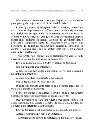 Francisco C. Xavier - Nos Domínios da Mediunidade - pelo Espírito André Luiz   114




     Não basta ver, ouvir ou incorporar Espíritos desencarnados,
para que alguém seja conduzido à respeitabilidade.
     Irmãos ignorantes ou irresponsáveis enxameiam, como é na-
tural, todos os departamentos da Terra, em vista da posição evolu-
tiva deficitária em que ainda se encontram as coletividades do
Planeta e, muita vez, sem qualquer raiz de perversidade propria-
mente dita, milhares de almas, despidas do envoltório denso,
praticam o vampirismo junto dos encarnados invigilantes, sim-
plesmente no intuito de prosseguirem coladas às sensações do
campo físico das quais não se sentem com suficiente coragem
para se desvencilharem.
     Toda tarefa, para crescer, exige trabalhadores que se dedi-
quem ao crescimento, à elevação de si mesmos.
     Isso é demasiado claro em todos os planos da Natureza.
     Não há frutos na árvore nascente.
     A madeira não desbastada é incapaz de servir, com eficiência,
ao santuário doméstico.
     A areia movediça não garante a sustentação.
     Não se faz luz na candeia sem óleo.
     O carro não transita com êxito onde a picareta ainda não es-
truturou a estrada conveniente.
     Como esperardes o pensamento divino, onde o pensamento
humano se perde nas mais baixas cogitações da vida?
     Que mensageiro do Céu fará fulgir a mensagem celestial em
nosso entendimento, quando o espelho de nossa alma jaz denegri-
do pelos mais inferiores dos interesses?
     Em vão buscaria a estrela retratar-se na lama de um charco.
     Amigos, pensemos no bem e executemo-lo.
     Tudo o que existe dentro da Natureza é a idéia exteriorizada.
 