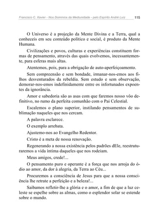 Francisco C. Xavier - Nos Domínios da Mediunidade - pelo Espírito André Luiz   115




     O Universo é a projeção da Mente Divina e a Terra, qual a
conheceis em seu conteúdo político e social, é produto da Mente
Humana.
     Civilizações e povos, culturas e experiências constituem for-
mas de pensamento, através das quais evolvemos, incessantemen-
te, para esferas mais altas.
     Atentemos, pois, para a obrigação de auto-aperfeiçoamento.
     Sem compreensão e sem bondade, irmanar-nos-emos aos fi-
lhos desventurados da rebeldia. Sem estudo e sem observação,
demorar-nos-emos indefinidamente entre os infortunados expoen-
tes da ignorância.
     Amor e sabedoria são as asas com que faremos nosso vôo de-
finitivo, no rumo da perfeita comunhão com o Pai Celestial.
     Escalemos o plano superior, instilando pensamentos de su-
blimação naqueles que nos cercam.
     A palavra esclarece.
     O exemplo arrebata.
     Ajustemo-nos ao Evangelho Redentor.
     Cristo é a meta de nossa renovação.
     Regenerando a nossa existência pelos padrões dEle, reestrutu-
raremos a vida íntima daqueles que nos rodeiam.
     Meus amigos, crede!...
     O pensamento puro e operante é a força que nos arroja do ó-
dio ao amor, da dor à alegria, da Terra ao Céu...
     Procuremos a consciência de Jesus para que a nossa consci-
ência lhe retrate a perfeição e a beleza!...
     Saibamos refletir-lhe a glória e o amor, a fim de que a luz ce-
leste se espelhe sobre as almas, como o esplendor solar se estende
sobre o mundo.
 