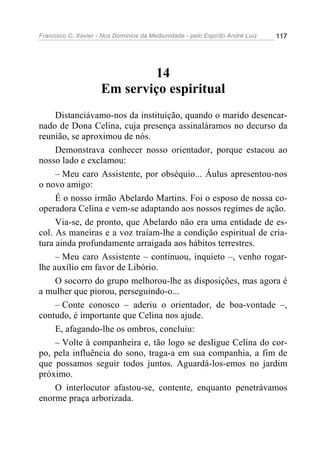 Francisco C. Xavier - Nos Domínios da Mediunidade - pelo Espírito André Luiz   117




                             14
                     Em serviço espiritual
     Distanciávamo-nos da instituição, quando o marido desencar-
nado de Dona Celina, cuja presença assinaláramos no decurso da
reunião, se aproximou de nós.
     Demonstrava conhecer nosso orientador, porque estacou ao
nosso lado e exclamou:
     – Meu caro Assistente, por obséquio... Áulus apresentou-nos
o novo amigo:
     É o nosso irmão Abelardo Martins. Foi o esposo de nossa co-
operadora Celina e vem-se adaptando aos nossos regimes de ação.
     Via-se, de pronto, que Abelardo não era uma entidade de es-
col. As maneiras e a voz traíam-lhe a condição espiritual de cria-
tura ainda profundamente arraigada aos hábitos terrestres.
     – Meu caro Assistente – continuou, inquieto –, venho rogar-
lhe auxílio em favor de Libório.
     O socorro do grupo melhorou-lhe as disposições, mas agora é
a mulher que piorou, perseguindo-o...
     – Conte conosco – aderiu o orientador, de boa-vontade –,
contudo, é importante que Celina nos ajude.
     E, afagando-lhe os ombros, concluiu:
     – Volte à companheira e, tão logo se desligue Celina do cor-
po, pela influência do sono, traga-a em sua companhia, a fim de
que possamos seguir todos juntos. Aguardá-los-emos no jardim
próximo.
     O interlocutor afastou-se, contente, enquanto penetrávamos
enorme praça arborizada.
 