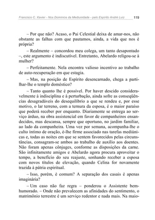 Francisco C. Xavier - Nos Domínios da Mediunidade - pelo Espírito André Luiz   119




     – Por que não? Acaso, o Pai Celestial deixa de amar-nos, não
obstante as falhas com que pautamos, ainda, a vida que nos é
própria?
     – Realmente – concordou meu colega, um tanto desapontado
–, este argumento é indiscutível. Entretanto, Abelardo religou-se à
mulher?
     – Perfeitamente. Nela encontra valioso incentivo ao trabalho
de auto-recuperação em que estagia.
     – Mas, na posição de Espírito desencarnado, chega a parti-
lhar-lhe o templo doméstico?
     – Tanto quanto lhe é possível. Por haver descido considera-
velmente à indisciplina e à perturbação, ainda sofre as conseqüên-
cias desagradáveis do desequilíbrio a que se rendeu e, por esse
motivo, o lar terreno, com a ternura da esposa, é o maior paraíso
que poderá receber por enquanto. Diariamente se entrega ao ser-
viço árduo, na obra assistencial em favor de companheiros ensan-
decidos, mas descansa, sempre que oportuno, no jardim familiar,
ao lado da companheira. Uma vez por semana, acompanha-lhe o
culto íntimo de oração, é-lhe firme associado nas tarefas mediúni-
cas e, todas as noites em que se sentem favorecidos pelas circuns-
tâncias, consagram-se ambos ao trabalho de auxílio aos doentes.
Não foram apenas cônjuges, conforme as disposições da carne.
São infinitamente amigos e Abelardo agora procura aproveitar o
tempo, a benefício do seu reajuste, sonhando receber a esposa
com novos títulos de elevação, quando Celina for novamente
trazida à pátria espiritual.
     – Isso, porém, é comum? A separação dos casais é apenas
imaginária?
     – Um caso não faz regra – ponderou o Assistente bem-
humorado. – Onde não prevalecem as afinidades do sentimento, o
matrimônio terrestre é um serviço redentor e nada mais. Na maio-
 