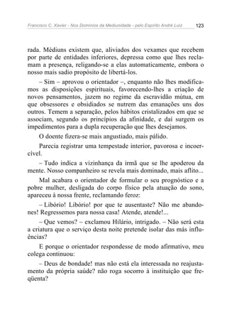 Francisco C. Xavier - Nos Domínios da Mediunidade - pelo Espírito André Luiz   123




rada. Médiuns existem que, aliviados dos vexames que recebem
por parte de entidades inferiores, depressa como que lhes recla-
mam a presença, religando-se a elas automaticamente, embora o
nosso mais sadio propósito de libertá-los.
     – Sim – aprovou o orientador –, enquanto não lhes modifica-
mos as disposições espirituais, favorecendo-lhes a criação de
novos pensamentos, jazem no regime da escravidão mútua, em
que obsessores e obsidiados se nutrem das emanações uns dos
outros. Temem a separação, pelos hábitos cristalizados em que se
associam, segundo os princípios da afinidade, e daí surgem os
impedimentos para a dupla recuperação que lhes desejamos.
     O doente fizera-se mais angustiado, mais pálido.
     Parecia registrar uma tempestade interior, pavorosa e incoer-
cível.
     – Tudo indica a vizinhança da irmã que se lhe apoderou da
mente. Nosso companheiro se revela mais dominado, mais aflito...
     Mal acabara o orientador de formular o seu prognóstico e a
pobre mulher, desligada do corpo físico pela atuação do sono,
apareceu à nossa frente, reclamando feroz:
     – Libório! Libório! por que te ausentaste? Não me abando-
nes! Regressemos para nossa casa! Atende, atende!...
     – Que vemos? – exclamou Hilário, intrigado. – Não será esta
a criatura que o serviço desta noite pretende isolar das más influ-
ências?
     E porque o orientador respondesse de modo afirmativo, meu
colega continuou:
     – Deus de bondade! mas não está ela interessada no reajusta-
mento da própria saúde? não roga socorro à instituição que fre-
qüenta?
 