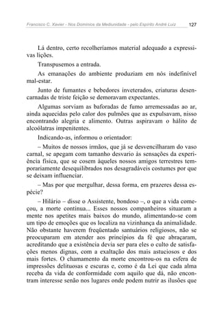 Francisco C. Xavier - Nos Domínios da Mediunidade - pelo Espírito André Luiz   127




     Lá dentro, certo recolheríamos material adequado a expressi-
vas lições.
     Transpusemos a entrada.
     As emanações do ambiente produziam em nós indefinível
mal-estar.
     Junto de fumantes e bebedores inveterados, criaturas desen-
carnadas de triste feição se demoravam expectantes.
     Algumas sorviam as baforadas de fumo arremessadas ao ar,
ainda aquecidas pelo calor dos pulmões que as expulsavam, nisso
encontrando alegria e alimento. Outras aspiravam o hálito de
alcoólatras impenitentes.
     Indicando-as, informou o orientador:
     – Muitos de nossos irmãos, que já se desvencilharam do vaso
carnal, se apegam com tamanho desvario às sensações da experi-
ência física, que se cosem àqueles nossos amigos terrestres tem-
porariamente desequilibrados nos desagradáveis costumes por que
se deixam influenciar.
     – Mas por que mergulhar, dessa forma, em prazeres dessa es-
pécie?
     – Hilário – disse o Assistente, bondoso –, o que a vida come-
çou, a morte continua... Esses nossos companheiros situaram a
mente nos apetites mais baixos do mundo, alimentando-se com
um tipo de emoções que os localiza na vizinhança da animalidade.
Não obstante haverem freqüentado santuários religiosos, não se
preocuparam em atender aos princípios da fé que abraçaram,
acreditando que a existência devia ser para eles o culto de satisfa-
ções menos dignas, com a exaltação dos mais astuciosos e dos
mais fortes. O chamamento da morte encontrou-os na esfera de
impressões delituosas e escuras e, como é da Lei que cada alma
receba da vida de conformidade com aquilo que dá, não encon-
tram interesse senão nos lugares onde podem nutrir as ilusões que
 