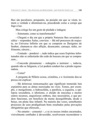 Francisco C. Xavier - Nos Domínios da Mediunidade - pelo Espírito André Luiz   128




lhes são peculiares, porquanto, na posição em que se vêem, te-
mem a verdade e abominam-na, procedendo como a coruja que
foge à luz.
     Meu colega fez um gesto de piedade e indagou:
     – Entretanto, como se transformarão?
     – Chegará o dia em que a própria Natureza lhes esvaziará o
cálice – respondeu Áulus, convicto. – Há mil processos de reajus-
te, no Universo Infinito em que se cumprem os Desígnios do
Senhor, chamem-se eles aflição, desencanto, cansaço, tédio, so-
frimento, cárcere...
     – Contudo – ponderei –, tudo indica que esses Espíritos infor-
tunados não se enfastiarão tão cedo da loucura em que se compra-
zem...
     – Concordo plenamente – redargüiu o instrutor –, todavia,
quando não se fatiguem, a Lei poderá conduzi-los a prisão regene-
radora.
     – Como?
     A pergunta de Hilário ecoou, cristalina, e o Assistente deu-se
pressa em explicar:
     – Há dolorosas reencarnações que significam tremenda luta
expiatória para as almas necrosadas no vício. Temos, por exem-
plo, o mongolismo, a hidrocefalia, a paralisia, a cegueira, a epi-
lepsia secundária, o idiotismo, o aleijão de nascença e muitos
outros recursos, angustiosos embora, mas necessários, e que po-
dem funcionar, em benefício da mente desequilibrada, desde o
berço, em plena fase infantil. Na maioria das vezes, semelhantes
processos de cura prodigalizam bons resultados pelas provações
obrigatórias que oferecem...
     – No entanto – comentei –, e se os nossos irmãos encarnados,
visivelmente confiados à devassidão, resolvessem reconsiderar o
 