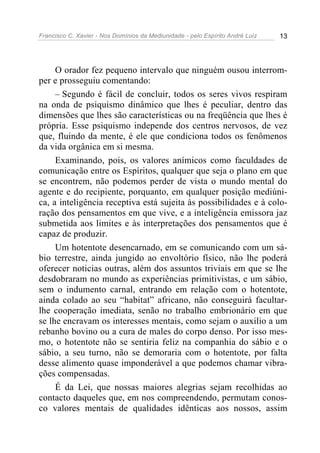 Francisco C. Xavier - Nos Domínios da Mediunidade - pelo Espírito André Luiz   13




     O orador fez pequeno intervalo que ninguém ousou interrom-
per e prosseguiu comentando:
     – Segundo é fácil de concluir, todos os seres vivos respiram
na onda de psiquismo dinâmico que lhes é peculiar, dentro das
dimensões que lhes são características ou na freqüência que lhes é
própria. Esse psiquismo independe dos centros nervosos, de vez
que, fluindo da mente, é ele que condiciona todos os fenômenos
da vida orgânica em si mesma.
     Examinando, pois, os valores anímicos como faculdades de
comunicação entre os Espíritos, qualquer que seja o plano em que
se encontrem, não podemos perder de vista o mundo mental do
agente e do recipiente, porquanto, em qualquer posição mediúni-
ca, a inteligência receptiva está sujeita às possibilidades e à colo-
ração dos pensamentos em que vive, e a inteligência emissora jaz
submetida aos limites e às interpretações dos pensamentos que é
capaz de produzir.
     Um hotentote desencarnado, em se comunicando com um sá-
bio terrestre, ainda jungido ao envoltório físico, não lhe poderá
oferecer noticias outras, além dos assuntos triviais em que se lhe
desdobraram no mundo as experiências primitivistas, e um sábio,
sem o indumento carnal, entrando em relação com o hotentote,
ainda colado ao seu “habitat” africano, não conseguirá facultar-
lhe cooperação imediata, senão no trabalho embrionário em que
se lhe encravam os interesses mentais, como sejam o auxilio a um
rebanho bovino ou a cura de males do corpo denso. Por isso mes-
mo, o hotentote não se sentiria feliz na companhia do sábio e o
sábio, a seu turno, não se demoraria com o hotentote, por falta
desse alimento quase imponderável a que podemos chamar vibra-
ções compensadas.
     É da Lei, que nossas maiores alegrias sejam recolhidas ao
contacto daqueles que, em nos compreendendo, permutam conos-
co valores mentais de qualidades idênticas aos nossos, assim
 