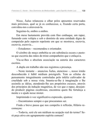 Francisco C. Xavier - Nos Domínios da Mediunidade - pelo Espírito André Luiz   130




    Nisso, Áulus relanceou o olhar pelos aposentos reservados
mais próximos, qual se já os conhecesse, e, fixando certa porta,
convidou-nos a atravessá-la.
    Seguimo-lo, ombro a ombro.
    Em mesa lautamente provida com fino conhaque, um rapaz,
fumando com volúpia e sob o domínio de uma entidade digna de
compaixão pelo aspecto repelente em que se mostrava, escrevia,
escrevia, escrevia...
    – Estudemos – recomendou o orientador.
    O cérebro do moço embebia-se em substância escura e pasto-
sa que escorria das mãos do triste companheiro que o enlaçava.
    Via-se-lhes a absoluta associação na autoria dos caracteres
escritos.
    A dupla em trabalho não nos registrou a presença.
    – Neste instante – anunciou Áulus, atencioso –, nosso irmão
desconhecido é hábil médium psicógrafo. Tem as células do
pensamento integralmente controladas pelo infeliz cultivador de
crueldade sob a nossa vista. Imanta-se-lhe à imaginação e lhe
assimila as idéias, atendendo-lhe aos propósitos escusos, através
dos princípios da indução magnética, de vez que o rapaz, desejan-
do produzir páginas escabrosas, encontrou quem lhe fortaleça a
mente e o ajude nesse mister.
    Imprimindo à voz significativa expressão, ajuntou:
    – Encontramos sempre o que procuramos ser.
    Finda a breve pausa que nos compeliu à reflexão, Hilário re-
começou:
    – Todavia, será ele um médium na acepção real do termo? Se-
rá peça ativa em agrupamento espírita comum?
 