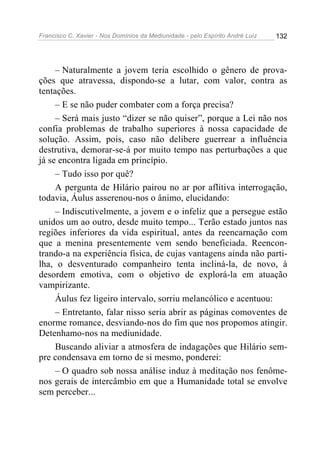 Francisco C. Xavier - Nos Domínios da Mediunidade - pelo Espírito André Luiz   132




     – Naturalmente a jovem teria escolhido o gênero de prova-
ções que atravessa, dispondo-se a lutar, com valor, contra as
tentações.
     – E se não puder combater com a força precisa?
     – Será mais justo “dizer se não quiser”, porque a Lei não nos
confia problemas de trabalho superiores à nossa capacidade de
solução. Assim, pois, caso não delibere guerrear a influência
destrutiva, demorar-se-á por muito tempo nas perturbações a que
já se encontra ligada em princípio.
     – Tudo isso por quê?
     A pergunta de Hilário pairou no ar por aflitiva interrogação,
todavia, Áulus asserenou-nos o ânimo, elucidando:
     – Indiscutivelmente, a jovem e o infeliz que a persegue estão
unidos um ao outro, desde muito tempo... Terão estado juntos nas
regiões inferiores da vida espiritual, antes da reencarnação com
que a menina presentemente vem sendo beneficiada. Reencon-
trando-a na experiência física, de cujas vantagens ainda não parti-
lha, o desventurado companheiro tenta incliná-la, de novo, à
desordem emotiva, com o objetivo de explorá-la em atuação
vampirizante.
     Áulus fez ligeiro intervalo, sorriu melancólico e acentuou:
     – Entretanto, falar nisso seria abrir as páginas comoventes de
enorme romance, desviando-nos do fim que nos propomos atingir.
Detenhamo-nos na mediunidade.
     Buscando aliviar a atmosfera de indagações que Hilário sem-
pre condensava em torno de si mesmo, ponderei:
     – O quadro sob nossa análise induz à meditação nos fenôme-
nos gerais de intercâmbio em que a Humanidade total se envolve
sem perceber...
 