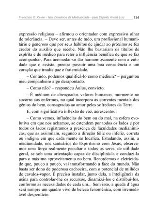 Francisco C. Xavier - Nos Domínios da Mediunidade - pelo Espírito André Luiz   134




expressão religiosa – afirmou o orientador com expressivo olhar
de tolerância. – Deve ser, antes de tudo, um profissional humani-
tário e generoso que por seus hábitos de ajudar ao próximo se fez
credor do auxílio que recebe. Não lhe bastariam os títulos de
espírita e de médico para reter a influência benéfica de que se faz
acompanhar. Para acomodar-se tão harmoniosamente com a enti-
dade que o assiste, precisa possuir uma boa consciência e um
coração que irradie paz e fraternidade.
     – Contudo, podemos qualificá-lo como médium? – perguntou
meu companheiro algo desapontado.
     – Como não? – respondeu Áulus, convicto.
     – É médium de abençoados valores humanos, mormente no
socorro aos enfermos, no qual incorpora as correntes mentais dos
gênios do bem, consagrados ao amor pelos sofredores da Terra.
     E, com significativa inflexão de voz, acrescentou:
     – Como vemos, influências do bem ou do mal, na esfera evo-
lutiva em que nos achamos, se estendem por todos os lados e por
todos os lados registramos a presença de faculdades medianími-
cas, que as assimilam, segundo a direção feliz ou infeliz, correta
ou indigna em que cada mente se localiza. Estudando, assim, a
mediunidade, nos santuários do Espiritismo com Jesus, observa-
mos uma força realmente peculiar a todos os seres, de utilidade
geral, se sob uma orientação capaz de discipliná-la e conduzi-la
para o máximo aproveitamento no bem. Recordemos a eletricida-
de que, pouco a pouco, vai transformando a face do mundo. Não
basta ser dono de poderosa cachoeira, com o potencial de milhões
de cavalos-vapor. É preciso instalar, junto dela, a inteligência da
usina para controlar-lhe os recursos, dinamizá-los e distribuí-los,
conforme as necessidades de cada um... Sem isso, a queda d’água
será sempre um quadro vivo de beleza fenomênica, com irremedi-
ável desperdício.
 