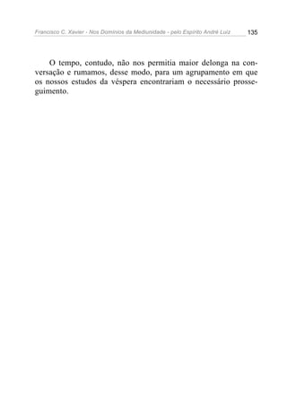 Francisco C. Xavier - Nos Domínios da Mediunidade - pelo Espírito André Luiz   135




    O tempo, contudo, não nos permitia maior delonga na con-
versação e rumamos, desse modo, para um agrupamento em que
os nossos estudos da véspera encontrariam o necessário prosse-
guimento.
 