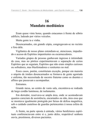 Francisco C. Xavier - Nos Domínios da Mediunidade - pelo Espírito André Luiz   136




                             16
                      Mandato mediúnico
     Eram quase vinte horas, quando estacamos à frente de sóbrio
edifício, ladeado por vários veículos.
     Muita gente ia e vinha.
     Desencarnados, em grande cópia, congregavam-se no recinto
e fora dele.
     Vigilantes de nosso plano estendiam-se, atenciosos, impedin-
do o acesso de Espíritos impenitentes ou escarnecedores.
     Variados grupos de pessoas ganhavam ingresso à intimidade
da casa, mas no pórtico experimentavam a separação de certos
Espíritos que as seguiam, Espíritos que não eram simples curiosos
ou sofredores, mas blasfemadores e renitentes no mal.
     Esses casos, porém, constituíam exceção, porque em maioria
o séquito de irmãos desencarnados se formava de gente agoniada
e enferma, tão necessitada de socorro fraterno como os doentes e
aflitos que passavam a acompanhar.
     Entramos.
     Grande mesa, ao centro de vasta sala, encontrava-se rodeada
de largo cordão luminoso, de isolamento.
     Em derredor, reservava-se ampla área, onde se acomodavam
quantos careciam de assistência, encarnados ou não, área essa que
se mostrava igualmente protegida por faixas de defesa magnética,
sob o cuidado cauteloso de guardas pertencentes à nossa esfera de
ação.
     A frente, na parte oposta à entrada, vários benfeitores espiri-
tuais conferenciavam entre si e, junto deles, respeitável senhora
ouvia, prestimosa, diversos pacientes.
 