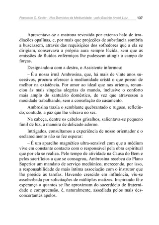 Francisco C. Xavier - Nos Domínios da Mediunidade - pelo Espírito André Luiz   137




     Apresentava-se a matrona revestida por extenso halo de irra-
diações opalinas, e, por mais que projeções de substância sombria
a buscassem, através das requisições dos sofredores que a ela se
dirigiam, conservava a própria aura sempre lúcida, sem que as
emissões de fluidos enfermiços lhe pudessem atingir o campo de
forças.
     Designando-a com a destra, o Assistente informou:
     – É a nossa irmã Ambrosina, que, há mais de vinte anos su-
cessivos, procura oferecer à mediunidade cristã o que possui de
melhor na existência. Por amor ao ideal que nos orienta, renun-
ciou às mais singelas alegrias do mundo, inclusive o conforto
mais amplo do santuário doméstico, de vez que atravessou a
mocidade trabalhando, sem a consolação do casamento.
     Ambrosina trazia o semblante quebrantado e rugoso, refletin-
do, contudo, a paz que lhe vibrava no ser.
     Na cabeça, dentre os cabelos grisalhos, salientava-se pequeno
funil de luz, à maneira de delicado adorno.
     Intrigados, consultamos a experiência de nosso orientador e o
esclarecimento não se fez esperar:
     – É um aparelho magnético ultra-sensível com que a médium
vive em constante contacto com o responsável pela obra espiritual
que por ela se realiza. Pelo tempo de atividade na Causa do Bem e
pelos sacrifícios a que se consagrou, Ambrosina recebeu do Plano
Superior um mandato de serviço mediúnico, merecendo, por isso,
a responsabilidade de mais intima associação com o instrutor que
lhe preside às tarefas. Havendo crescido em influência, viu-se
assoberbada por solicitações de múltiplos matizes. Inspirando fé e
esperança a quantos se lhe aproximam do sacerdócio de fraterni-
dade e compreensão, é, naturalmente, assediada pelos mais des-
concertantes apelos.
 
