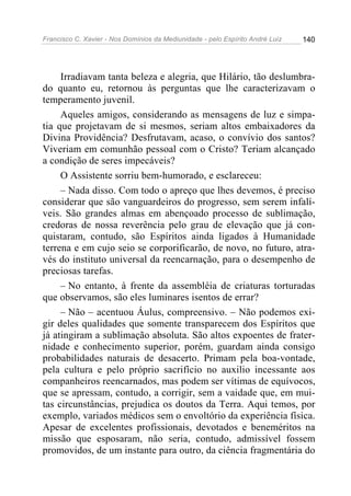 Francisco C. Xavier - Nos Domínios da Mediunidade - pelo Espírito André Luiz   140




     Irradiavam tanta beleza e alegria, que Hilário, tão deslumbra-
do quanto eu, retornou às perguntas que lhe caracterizavam o
temperamento juvenil.
     Aqueles amigos, considerando as mensagens de luz e simpa-
tia que projetavam de si mesmos, seriam altos embaixadores da
Divina Providência? Desfrutavam, acaso, o convívio dos santos?
Viveriam em comunhão pessoal com o Cristo? Teriam alcançado
a condição de seres impecáveis?
     O Assistente sorriu bem-humorado, e esclareceu:
     – Nada disso. Com todo o apreço que lhes devemos, é preciso
considerar que são vanguardeiros do progresso, sem serem infalí-
veis. São grandes almas em abençoado processo de sublimação,
credoras de nossa reverência pelo grau de elevação que já con-
quistaram, contudo, são Espíritos ainda ligados à Humanidade
terrena e em cujo seio se corporificarão, de novo, no futuro, atra-
vés do instituto universal da reencarnação, para o desempenho de
preciosas tarefas.
     – No entanto, à frente da assembléia de criaturas torturadas
que observamos, são eles luminares isentos de errar?
     – Não – acentuou Áulus, compreensivo. – Não podemos exi-
gir deles qualidades que somente transparecem dos Espíritos que
já atingiram a sublimação absoluta. São altos expoentes de frater-
nidade e conhecimento superior, porém, guardam ainda consigo
probabilidades naturais de desacerto. Primam pela boa-vontade,
pela cultura e pelo próprio sacrifício no auxilio incessante aos
companheiros reencarnados, mas podem ser vítimas de equívocos,
que se apressam, contudo, a corrigir, sem a vaidade que, em mui-
tas circunstâncias, prejudica os doutos da Terra. Aqui temos, por
exemplo, variados médicos sem o envoltório da experiência física.
Apesar de excelentes profissionais, devotados e beneméritos na
missão que esposaram, não seria, contudo, admissível fossem
promovidos, de um instante para outro, da ciência fragmentária do
 