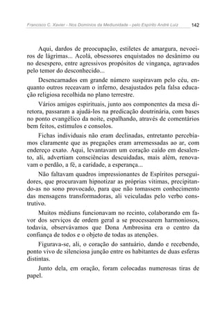 Francisco C. Xavier - Nos Domínios da Mediunidade - pelo Espírito André Luiz   142




     Aqui, dardos de preocupação, estiletes de amargura, nevoei-
ros de lágrimas... Acolá, obsessores enquistados no desânimo ou
no desespero, entre agressivos propósitos de vingança, agravados
pelo temor do desconhecido...
     Desencarnados em grande número suspiravam pelo céu, en-
quanto outros receavam o inferno, desajustados pela falsa educa-
ção religiosa recolhida no plano terrestre.
     Vários amigos espirituais, junto aos componentes da mesa di-
retora, passaram a ajudá-los na predicação doutrinária, com bases
no ponto evangélico da noite, espalhando, através de comentários
bem feitos, estímulos e consolos.
     Fichas individuais não eram declinadas, entretanto percebía-
mos claramente que as pregações eram arremessadas ao ar, com
endereço exato. Aqui, levantavam um coração caído em desalen-
to, ali, advertiam consciências descuidadas, mais além, renova-
vam o perdão, a fé, a caridade, a esperança...
     Não faltavam quadros impressionantes de Espíritos persegui-
dores, que procuravam hipnotizar as próprias vitimas, precipitan-
do-as no sono provocado, para que não tomassem conhecimento
das mensagens transformadoras, ali veiculadas pelo verbo cons-
trutivo.
     Muitos médiuns funcionavam no recinto, colaborando em fa-
vor dos serviços de ordem geral a se processarem harmoniosos,
todavia, observávamos que Dona Ambrosina era o centro da
confiança de todos e o objeto de todas as atenções.
     Figurava-se, ali, o coração do santuário, dando e recebendo,
ponto vivo de silenciosa junção entre os habitantes de duas esferas
distintas.
     Junto dela, em oração, foram colocadas numerosas tiras de
papel.
 