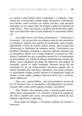 Francisco C. Xavier - Nos Domínios da Mediunidade - pelo Espírito André Luiz   148




co, sujeita a certa demora entre a requisição e a resposta... Figu-
remos que o interessado, situado longe, desencarne e permaneça,
em Espírito, como acontece em muitas ocasiões, num aposento
doméstico ou em algum leito de hospital, embora já liberado do
corpo físico... Num caso desses, a resposta dos benfeitores espiri-
tuais será fornecida como se fosse dedicada ao encarnado autênti-
co?
     – Isso pode ocorrer em várias circunstâncias – acrescentou o
Assistente –, de vez que não nos achamos num serviço automático
ou milagroso. Agimos com espírito de cooperação e boa-vontade,
dependendo o êxito do auxílio mútuo, porque uma só peça não
solucionará os problemas da máquina inteira. Funcionários que
recolhem anotações reclamam o concurso eficiente daqueles que
as transmitem. Muita vez, a longa distância, a criatura em sofri-
mento é mostrada aos que se propõem socorrê-la e os samaritanos
da fraternidade, em virtude do número habitualmente enorme dos
aflitos, com a obrigação de ajudar, de improviso, não podem, de
momento, ajuizar se estão recebendo informes acerca de um
encarnado ou de um desencarnado, mormente quando não se
acham laureados por vastíssima experiência. Em certas situações,
os necessitados exigem auxílio intensivo em pequenina fração de
minuto. Assim sendo, qualquer equívoco desse jaez é perfeita-
mente admissível.
     – Mas, isso – tornou Hilário – não seria perturbar o serviço da
fé? Se fossemos nós, os encarnados, não julgaríamos tal aconte-
cimento como sendo inútil resposta enviada a um morto?
     – Não, Hilário, não podemos situar a questão nestes termos.
Quem busca sinceramente a fé, encontra o prêmio da compreen-
são clara e pacífica das coisas, sem prejudicar-se diante de con-
tradições superficiais e aparentes.
     Nesse ponto do diálogo, o Assistente meditou um instante e
observou:
 