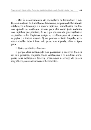 Francisco C. Xavier - Nos Domínios da Mediunidade - pelo Espírito André Luiz   149




     – Mas se os consulentes são exemplares de leviandade e má-
fé, abeirando-se do trabalho mediúnico no propósito deliberado de
estabelecer a descrença e a secura espiritual, semelhantes resulta-
dos, quando se verificam, servem para eles como justa colheita
dos espinhos que plantam, de vez que abusam da generosidade e
da paciência dos Espíritos amigos e recolhem para si mesmos a
negação e a tortura mental. Quem procura a fonte límpida, arre-
messando-lhe lodo à face, não pode, em seguida, obter a água
pura.
     Hilário, satisfeito, silenciou.
     E porque dois médiuns de cura passassem a socorrer doentes
em sala próxima, enquanto Dona Ambrosina e os oradores cum-
priam seus edificantes deveres, procuramos o serviço de passes
magnéticos, à cata de novos conhecimentos.
 