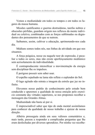 Francisco C. Xavier - Nos Domínios da Mediunidade - pelo Espírito André Luiz   15




     Vemos a mediunidade em todos os tempos e em todos os lu-
gares da massa humana.
     Missões santificantes e guerras destruidoras, tarefas nobres e
obsessões pérfidas, guardam origem nos reflexos da mente indivi-
dual ou coletiva, combinados com as forças sublimadas ou degra-
dantes dos pensamentos de que se nutrem.
     Saibamos, assim, cultivar a educação, aprimorando-nos cada
dia.
     Médiuns somos todos nós, nas linhas de atividade em que nos
situamos.
     A força psíquica, nesse ou naquele teor de expressão, é pecu-
liar a todos os seres, mas não existe aperfeiçoamento mediúnico
sem acrisolamento da individualidade.
     É contraproducente intensificar a movimentação da energia
sem disciplinar-lhe os impulsos.
     É perigoso possuir sem saber usar.
     O espelho sepultado na lama não reflete o esplendor do Sol.
     O lago agitado não retrata a imagem da estrela que jaz no in-
finito.
     Elevemos nosso padrão de conhecimento pelo estudo bem
conduzido e apuremos a qualidade de nossa emoção pelo exercí-
cio constante das virtudes superiores, se nos propomos recolher a
mensagem das Grandes Almas.
     Mediunidade não basta só por si.
     É imprescindível saber que tipo de onda mental assimilamos
para conhecer da qualidade de nosso trabalho e ajuizar de nossa
direção.
     Albério prosseguiu ainda em seus valiosos comentários e,
mais tarde, passou a responder a complicadas perguntas que lhe
eram desfechadas por diversos aprendizes. Por minha vez recolhe-
 