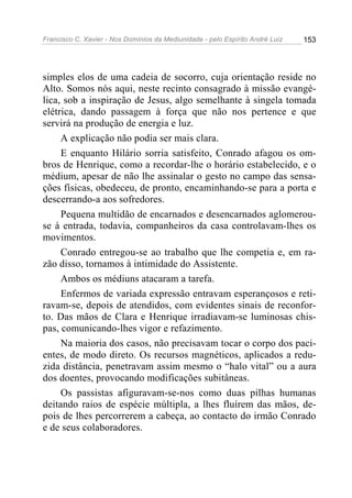 Francisco C. Xavier - Nos Domínios da Mediunidade - pelo Espírito André Luiz   153




simples elos de uma cadeia de socorro, cuja orientação reside no
Alto. Somos nós aqui, neste recinto consagrado à missão evangé-
lica, sob a inspiração de Jesus, algo semelhante à singela tomada
elétrica, dando passagem à força que não nos pertence e que
servirá na produção de energia e luz.
     A explicação não podia ser mais clara.
     E enquanto Hilário sorria satisfeito, Conrado afagou os om-
bros de Henrique, como a recordar-lhe o horário estabelecido, e o
médium, apesar de não lhe assinalar o gesto no campo das sensa-
ções físicas, obedeceu, de pronto, encaminhando-se para a porta e
descerrando-a aos sofredores.
     Pequena multidão de encarnados e desencarnados aglomerou-
se à entrada, todavia, companheiros da casa controlavam-lhes os
movimentos.
     Conrado entregou-se ao trabalho que lhe competia e, em ra-
zão disso, tornamos à intimidade do Assistente.
     Ambos os médiuns atacaram a tarefa.
     Enfermos de variada expressão entravam esperançosos e reti-
ravam-se, depois de atendidos, com evidentes sinais de reconfor-
to. Das mãos de Clara e Henrique irradiavam-se luminosas chis-
pas, comunicando-lhes vigor e refazimento.
     Na maioria dos casos, não precisavam tocar o corpo dos paci-
entes, de modo direto. Os recursos magnéticos, aplicados a redu-
zida distância, penetravam assim mesmo o “halo vital” ou a aura
dos doentes, provocando modificações subitâneas.
     Os passistas afiguravam-se-nos como duas pilhas humanas
deitando raios de espécie múltipla, a lhes fluírem das mãos, de-
pois de lhes percorrerem a cabeça, ao contacto do irmão Conrado
e de seus colaboradores.
 