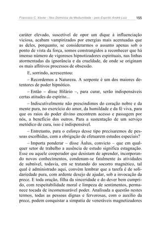 Francisco C. Xavier - Nos Domínios da Mediunidade - pelo Espírito André Luiz   155




caráter elevado, suscetível de opor um dique à influenciação
viciosa, acabam vampirizados por energias mais acentuadas que
as deles, porquanto, se considerarmos o assunto apenas sob o
ponto de vista da força, somos constrangidos a reconhecer que há
imenso número de vigorosos hipnotizadores espirituais, nas linhas
atormentadas da ignorância e da crueldade, de onde se originam
os mais aflitivos processos de obsessão.
     E, sorrindo, acrescentou:
     – Recordemos a Natureza. A serpente é um dos maiores de-
tentores de poder hipnótico.
     – Então – disse Hilário –, para curar, serão indispensáveis
certas atitudes do espírito...
     – Indiscutivelmente não prescindimos do coração nobre e da
mente pura, no exercício do amor, da humildade e da fé viva, para
que os raios do poder divino encontrem acesso e passagem por
nós, a benefício dos outros. Para a sustentação de um serviço
metódico de cura, isso é indispensável.
     – Entretanto, para o esforço desse tipo precisaremos de pes-
soas escolhidas, com a obrigação de efetuarem estudos especiais?
     – Importa ponderar – disse Áulus, convicto – que em qual-
quer setor de trabalho a ausência de estudo significa estagnação.
Esse ou aquele cooperador que desistam de aprender, incorporan-
do novos conhecimentos, condenam-se fatalmente às atividades
de subnível, todavia, em se tratando do socorro magnético, tal
qual é administrado aqui, convém lembrar que a tarefa é de soli-
dariedade pura, com ardente desejo de ajudar, sob a invocação da
prece. E toda oração, filha da sinceridade e do dever bem cumpri-
do, com respeitabilidade moral e limpeza de sentimentos, perma-
nece tocada de incomensurável poder. Analisada a questão nestes
termos, todas as pessoas dignas e fervorosas, com o auxílio da
prece, podem conquistar a simpatia de veneráveis magnetizadores
 