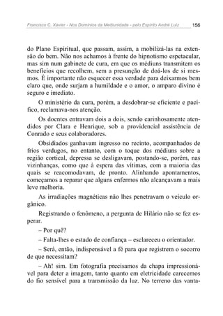 Francisco C. Xavier - Nos Domínios da Mediunidade - pelo Espírito André Luiz   156




do Plano Espiritual, que passam, assim, a mobilizá-las na exten-
são do bem. Não nos achamos à frente do hipnotismo espetacular,
mas sim num gabinete de cura, em que os médiuns transmitem os
benefícios que recolhem, sem a presunção de doá-los de si mes-
mos. É importante não esquecer essa verdade para deixarmos bem
claro que, onde surjam a humildade e o amor, o amparo divino é
seguro e imediato.
     O ministério da cura, porém, a desdobrar-se eficiente e pací-
fico, reclamava-nos atenção.
     Os doentes entravam dois a dois, sendo carinhosamente aten-
didos por Clara e Henrique, sob a providencial assistência de
Conrado e seus colaboradores.
     Obsidiados ganhavam ingresso no recinto, acompanhados de
frios verdugos, no entanto, com o toque dos médiuns sobre a
região cortical, depressa se desligavam, postando-se, porém, nas
vizinhanças, como que à espera das vítimas, com a maioria das
quais se reacomodavam, de pronto. Alinhando apontamentos,
começamos a reparar que alguns enfermos não alcançavam a mais
leve melhoria.
     As irradiações magnéticas não lhes penetravam o veículo or-
gânico.
     Registrando o fenômeno, a pergunta de Hilário não se fez es-
perar.
     – Por quê?
     – Falta-lhes o estado de confiança – esclareceu o orientador.
     – Será, então, indispensável a fé para que registrem o socorro
de que necessitam?
     – Ah! sim. Em fotografia precisamos da chapa impressioná-
vel para deter a imagem, tanto quanto em eletricidade carecemos
do fio sensível para a transmissão da luz. No terreno das vanta-
 