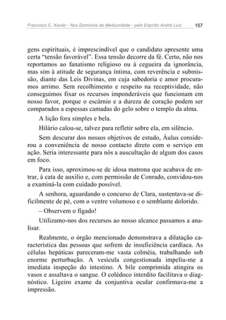 Francisco C. Xavier - Nos Domínios da Mediunidade - pelo Espírito André Luiz   157




gens espirituais, é imprescindível que o candidato apresente uma
certa “tensão favorável”. Essa tensão decorre da fé. Certo, não nos
reportamos ao fanatismo religioso ou à cegueira da ignorância,
mas sim à atitude de segurança íntima, com reverência e submis-
são, diante das Leis Divinas, em cuja sabedoria e amor procura-
mos arrimo. Sem recolhimento e respeito na receptividade, não
conseguimos fixar os recursos imponderáveis que funcionam em
nosso favor, porque o escárnio e a dureza de coração podem ser
comparados a espessas camadas do gelo sobre o templo da alma.
     A lição fora simples e bela.
     Hilário calou-se, talvez para refletir sobre ela, em silêncio.
     Sem descurar dos nossos objetivos de estudo, Áulus conside-
rou a conveniência de nosso contacto direto com o serviço em
ação. Seria interessante para nós a auscultação de algum dos casos
em foco.
     Para isso, aproximou-se de idosa matrona que acabava de en-
trar, à cata de auxilio e, com permissão de Conrado, convidou-nos
a examiná-la com cuidado possível.
     A senhora, aguardando o concurso de Clara, sustentava-se di-
ficilmente de pé, com o ventre volumoso e o semblante dolorido.
     – Observem o fígado!
     Utilizamo-nos dos recursos ao nosso alcance passamos a ana-
lisar.
     Realmente, o órgão mencionado demonstrava a dilatação ca-
racterística das pessoas que sofrem de insuficiência cardíaca. As
células hepáticas pareceram-me vasta colméia, trabalhando sob
enorme perturbação. A vesícula congestionada impeliu-me a
imediata inspeção do intestino. A bile comprimida atingira os
vasos e assaltava o sangue. O colédoco interdito facilitava o diag-
nóstico. Ligeiro exame da conjuntiva ocular confirmava-me a
impressão.
 