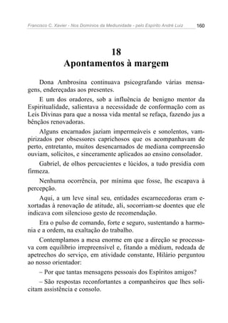 Francisco C. Xavier - Nos Domínios da Mediunidade - pelo Espírito André Luiz   160




                          18
                 Apontamentos à margem
     Dona Ambrosina continuava psicografando várias mensa-
gens, endereçadas aos presentes.
     E um dos oradores, sob a influência de benigno mentor da
Espiritualidade, salientava a necessidade de conformação com as
Leis Divinas para que a nossa vida mental se refaça, fazendo jus a
bênçãos renovadoras.
     Alguns encarnados jaziam impermeáveis e sonolentos, vam-
pirizados por obsessores caprichosos que os acompanhavam de
perto, entretanto, muitos desencarnados de mediana compreensão
ouviam, solícitos, e sinceramente aplicados ao ensino consolador.
     Gabriel, de olhos percucientes e lúcidos, a tudo presidia com
firmeza.
     Nenhuma ocorrência, por mínima que fosse, lhe escapava à
percepção.
     Aqui, a um leve sinal seu, entidades escarnecedoras eram e-
xortadas à renovação de atitude, ali, socorriam-se doentes que ele
indicava com silencioso gesto de recomendação.
     Era o pulso de comando, forte e seguro, sustentando a harmo-
nia e a ordem, na exaltação do trabalho.
     Contemplamos a mesa enorme em que a direção se processa-
va com equilíbrio irrepreensível e, fitando a médium, rodeada de
apetrechos do serviço, em atividade constante, Hilário perguntou
ao nosso orientador:
     – Por que tantas mensagens pessoais dos Espíritos amigos?
     – São respostas reconfortantes a companheiros que lhes soli-
citam assistência e consolo.
 