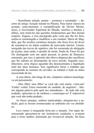 Francisco C. Xavier - Nos Domínios da Mediunidade - pelo Espírito André Luiz   162




     – Semelhante atitude, porém – acentuou o orientador –, de-
corre de antiga viciação mental no Planeta. Para maior clareza do
assunto, reme-moremos a exemplificação do Divino Mestre.
Jesus, o Governador Espiritual do Mundo, auxiliou a doentes e
aflitos, sem retirá-los das questões fundamentais que lhes diziam
respeito. Zaqueu, o rico prestigiado pela visita que lhe foi feita,
sentiu-se constrangido a modificar a sua conduta. Maria de Mag-
dala, que lhe recebeu carinhosa atenção, não ficou livre do dever
de sustentar-se no árduo combate da renovação interior. Lázaro,
reerguido das trevas do sepulcro, não foi exonerado da obrigação
de aceitar, mais tarde, o desafio da morte. Paulo de Tarso foi por
Ele distinguido com um apelo pessoal, às portas de Damasco,
entretanto, por isso, o apóstolo não obteve dispensa dos sacrifícios
que lhe cabiam no desempenho da nova missão. Segundo reco-
nhecemos, seria ilógico aguardar dos desencarnados a liquidação
total das lutas humanas. Isso significaria furtar o trabalho que
corresponde ao sustento do servidor, ou subtrair a lição ao aluno
necessitado de luz.
     A essa altura, não longe de nós, simpática senhora monologa-
va em pensamento:
     – Meu filho! meu filho! se você não está morto, visite-me!
Venha! venha! Estou morrendo de saudade, de angústia!... fale-
me alguma palavra pela qual nos entendamos... Se tudo não está
acabado, aproxime-se da médium e comunique-se! É impossível
que você não tenha piedade...
     As frases amargas, embora inarticuladas, atingiam-nos a au-
dição, qual se fossem arremessadas ao ambiente em voz abafadi-
ça.
     Leve rumor à retaguarda feriu-nos a atenção. Um rapaz de-
sencarnado apresentou-se em lastimáveis condições e avançou
para a triste mulher, dominado por invencível atração. Da boca
 