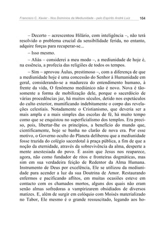 Francisco C. Xavier - Nos Domínios da Mediunidade - pelo Espírito André Luiz   164




     – Decerto – acrescentou Hilário, com inteligência –, não terá
resolvido o problema crucial da sensibilidade ferida, no entanto,
adquire forças para recuperar-se...
     – Isso mesmo.
     – Aliás – considerei a meu modo –, a mediunidade de hoje é,
na essência, a profecia das religiões de todos os tempos.
     – Sim – aprovou Áulus, prestimoso –, com a diferença de que
a mediunidade hoje é uma concessão do Senhor à Humanidade em
geral, considerando-se a madureza do entendimento humano, à
frente da vida, O fenômeno mediúnico não é novo. Nova é tão-
somente a forma de mobilização dele, porque o sacerdócio de
várias procedências jaz, há muitos séculos, detido nos espetáculos
do culto exterior, mumificando indebitamente o corpo das revela-
ções celestiais. Notadamente o Cristianismo, que deveria ser a
mais ampla e a mais simples das escolas de fé, há muito tempo
como que se enquistou no superficialismo dos templos. Era preci-
so, pois, libertar-lhe os princípios, a benefício do mundo que,
cientificamente, hoje se banha no clarão de nova era. Por esse
motivo, o Governo oculto do Planeta deliberou que a mediunidade
fosse trazida do colégio sacerdotal à praça pública, a fim de que a
noção da eternidade, através da sobrevivência da alma, desperte a
mente anestesiada do povo. É assim que Jesus nos reaparece,
agora, não como fundador de ritos e fronteiras dogmáticas, mas
sim em sua verdadeira feição de Redentor da Alma Humana.
Instrumento de Deus por excelência, Ele se utilizou da mediuni-
dade para acender a luz da sua Doutrina de Amor. Restaurando
enfermos e pacificando aflitos, em muitas ocasiões esteve em
contacto com os chamados mortos, alguns dos quais não eram
senão almas sofredoras a vampirizarem obsidiados de diversos
matizes. E, além de surgir em colóquio com Moisés materializado
no Tabor, Ele mesmo é o grande ressuscitado, legando aos ho-
 
