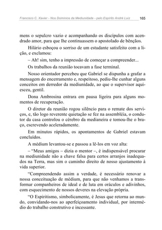 Francisco C. Xavier - Nos Domínios da Mediunidade - pelo Espírito André Luiz   165




mens o sepulcro vazio e acompanhando os discípulos com acen-
drado amor, para que lhe continuassem o apostolado de bênçãos.
     Hilário esboçou o sorriso de um estudante satisfeito com a li-
ção, e exclamou:
     – Ah! sim, tenho a impressão de começar a compreender...
     Os trabalhos da reunião tocavam a fase terminal.
     Nosso orientador percebeu que Gabriel se dispunha a grafar a
mensagem do encerramento e, respeitoso, pediu-lhe cunhar alguns
conceitos em derredor da mediunidade, ao que o supervisor aqui-
esceu, gentil.
     Dona Ambrosina entrara em pausa ligeira para alguns mo-
mentos de recuperação.
     O diretor da reunião rogou silêncio para o remate dos servi-
ços, e, tão logo reverente quietação se fez na assembléia, o condu-
tor da casa controlou o cérebro da medianeira e tomou-lhe o bra-
ço, escrevendo aceleradamente.
     Em minutos rápidos, os apontamentos de Gabriel estavam
concluídos.
     A médium levantou-se e passou a lê-los em voz alta:
     – “Meus amigos – dizia o mentor –, é indispensável procurar
na mediunidade não a chave falsa para certos arranjos inadequa-
dos na Terra, mas sim o caminho direito de nosso ajustamento à
vida superior.
     “Compreendendo assim a verdade, é necessário renovar a
nossa conceituação de médium, para que não venhamos a trans-
formar companheiros de ideal e de luta em oráculos e adivinhos,
com esquecimento de nossos deveres na elevação própria.
     “O Espiritismo, simbolicamente, é Jesus que retorna ao mun-
do, convidando-nos ao aperfeiçoamento individual, por intermé-
dio do trabalho construtivo e incessante.
 
