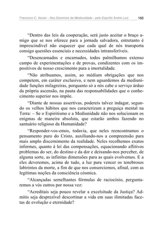 Francisco C. Xavier - Nos Domínios da Mediunidade - pelo Espírito André Luiz   166




     “Dentro das leis da cooperação, será justo aceitar o braço a-
migo que se nos oferece para a jornada salvadora, entretanto é
imprescindível não esquecer que cada qual de nós transporta
consigo questões essenciais e necessidades intransferíveis.
     “Desencarnados e encarnados, todos palmilhamos extenso
campo de experimentações e de provas, condizentes com os im-
positivos de nosso crescimento para a imortalidade.
     “Não atribuamos, assim, ao médium obrigações que nos
competem, em caráter exclusivo, e nem aguardemos da mediuni-
dade funções milagreiras, porquanto só a nós cabe o serviço árduo
da própria ascensão, na pauta das responsabilidades que o conhe-
cimento superior nos impõe.
     “Diante de nossas assertivas, podereis talvez indagar, segun-
do os velhos hábitos que nos caracterizam a preguiça mental na
Terra: – Se o Espiritismo e a Mediunidade não nos solucionam os
enigmas de maneira absoluta, que estarão ambos fazendo no
santuário religioso da Humanidade?
     “Responder-vos-emos, todavia, que neles reencontramos o
pensamento puro do Cristo, auxiliando-nos a compreensão para
mais amplo discernimento da realidade. Neles recolhemos exatos
informes, quanto à lei das compensações, equacionando aflitivos
problemas do ser, do destino e da dor e deixando-nos perceber, de
alguma sorte, as infinitas dimensões para as quais evolvemos. E a
eles deveremos, acima de tudo, a luz para vencer os tenebrosos
labirintos da morte, a fim de que nos consorciemos, afinal, com as
legítimas noções da consciência cósmica.
     “Alcançadas semelhantes fórmulas de raciocínio, pergunta-
remos a vós outros por nossa vez:
     “Acreditais seja pouco revelar a excelsitude da Justiça? Ad-
mitis seja desprezível descortinar a vida em suas ilimitadas face-
tas de evolução e eternidade?
 